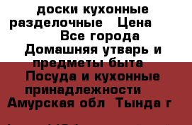   доски кухонные разделочные › Цена ­ 100 - Все города Домашняя утварь и предметы быта » Посуда и кухонные принадлежности   . Амурская обл.,Тында г.